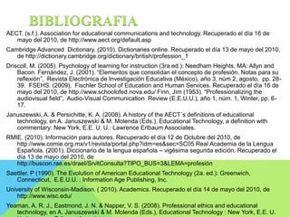 BIBLIOGRAFIA 
AECT. (s.f.). Association for educational communications and technology. Recuperado el día 16 de 
mayo del 2010, de http://www.aect.org/default.asp 
Cambridge Advanced Dictionary. (2010). Dictionaries online. Recuperado el día 13 de mayo del 2010, 
de http://dictionary.cambridge.org/dictionary/british/profession_1 
Driscoll, M. (2005). Psychology of learning for instruction (3ra ed.): Needham Heights, MA: Allyn and 
Bacon. Fernández, J. (2001). “Elementos que consolidan el concepto de profesión. Notas para su 
reflexión”, Revista Electrónica de Investigación Educativa (México), año 3, núm 2, agosto, pp. 28- 
39. FSEHS. (2009). Fischler School of Education and Human Services. Recuperado el día 16 de 
mayo del 2010, de http://www.schoolofed.nova.edu/ Finn, Jim (1953). “Professionalizing the 
audiovisual field”, Audio-Visual Communication Review (E.E.U.U.), año 1, núm. 1, Winter, pp. 6- 
17. 
Januszewski, A. & Persichitte, K. A. (2008). A history of the AECT´s definitions of educational 
technology, en A. Januszewski & M. Molenda (Eds.), Educational Technology, a definition with 
commentary: New York, E.E. U. U.: Lawrence Erlbaum Associates. 
RMIE. (2010). Información para autores. Recuperado el día 12 de Octubre del 2010, de 
http://www.comie.org.mx/v1/revista/portal.php?idm=es&sec=SC05 Real Academia de la Lengua 
Española. (2001). Diccionario de la lengua española – vigésima segunda edición. Recuperado el 
día 13 de mayo del 2010, de 
http://buscon.rae.es/draeI/SrvltConsulta?TIPO_BUS=3&LEMA=profesión 
Saettler, P (1990). The Evolution of American Educational Technology (2a. ed.): Greenwich, 
Connecticut, E.E.U.U. : Information Age Publishing, Inc. 
University of Wisconsin-Madison. ( 2010). Academics. Recuperado el día 14 de mayo del 2010, de 
http://www.wisc.edu/ 
Yeaman, A. R. J., Eastmond, J. N. & Napper, V. S. (2008). Professional ethics and educational 
technology, en A. Januszewski & M. Molenda (Eds.), Educational Technology : New York, E.E. U. 
U.: Lawrence Erlbaum Associates. 
 