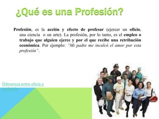 ¿Qué es una Profesión? 
Profesión, es la acción y efecto de profesar (ejercer un oficio, 
una ciencia o un arte). La profesión, por lo tanto, es el empleo o 
trabajo que alguien ejerce y por el que recibe una retribución 
económica. Por ejemplo: “Mi padre me inculcó el amor por esta 
profesión”. 
Diferencia entre oficio y 
profesión 
 