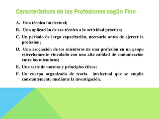 Características de las Profesiones según Finn 
A. Una técnica intelectual; 
B. Una aplicación de esa técnica a la actividad práctica; 
C. Un periodo de larga capacitación, necesario antes de ejercer la 
profesión; 
D. Una asociación de los miembros de una profesión en un grupo 
estrechamente vinculado con una alta calidad de comunicación 
entre los miembros; 
E. Una serie de normas y principios éticos; 
F. Un cuerpo organizado de teoría intelectual que se amplía 
constantemente mediante la investigación. 
 