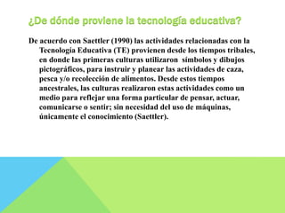 ¿De dónde proviene la tecnología educativa? 
De acuerdo con Saettler (1990) las actividades relacionadas con la 
Tecnología Educativa (TE) provienen desde los tiempos tribales, 
en donde las primeras culturas utilizaron símbolos y dibujos 
pictográficos, para instruir y planear las actividades de caza, 
pesca y/o recolección de alimentos. Desde estos tiempos 
ancestrales, las culturas realizaron estas actividades como un 
medio para reflejar una forma particular de pensar, actuar, 
comunicarse o sentir; sin necesidad del uso de máquinas, 
únicamente el conocimiento (Saettler). 
 