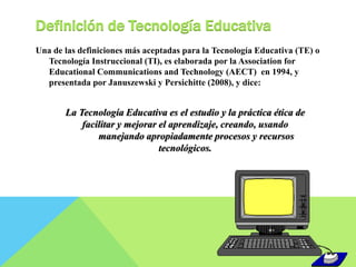 Definición de Tecnología Educativa 
Una de las definiciones más aceptadas para la Tecnología Educativa (TE) o 
Tecnología Instruccional (TI), es elaborada por la Association for 
Educational Communications and Technology (AECT) en 1994, y 
presentada por Januszewski y Persichitte (2008), y dice: 
La Tecnología Educativa es el estudio y la práctica ética de 
facilitar y mejorar el aprendizaje, creando, usando 
manejando apropiadamente procesos y recursos 
tecnológicos. 
 