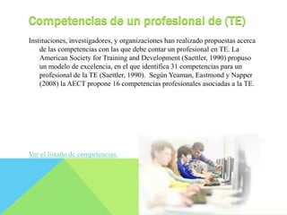 Competencias de un profesional de (TE) 
Instituciones, investigadores, y organizaciones han realizado propuestas acerca 
de las competencias con las que debe contar un profesional en TE. La 
American Society for Training and Development (Saettler, 1990) propuso 
un modelo de excelencia, en el que identifica 31 competencias para un 
profesional de la TE (Saettler, 1990). Según Yeaman, Eastmond y Napper 
(2008) la AECT propone 16 competencias profesionales asociadas a la TE. 
Ver el listado de competencias. 
 