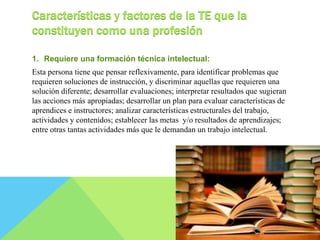 Características y factores de la TE que la 
constituyen como una profesión 
1. Requiere una formación técnica intelectual: 
Esta persona tiene que pensar reflexivamente, para identificar problemas que 
requieren soluciones de instrucción, y discriminar aquellas que requieren una 
solución diferente; desarrollar evaluaciones; interpretar resultados que sugieran 
las acciones más apropiadas; desarrollar un plan para evaluar características de 
aprendices e instructores; analizar características estructurales del trabajo, 
actividades y contenidos; establecer las metas y/o resultados de aprendizajes; 
entre otras tantas actividades más que le demandan un trabajo intelectual. 
 