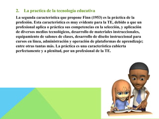 2. La practica de la tecnología educativa 
La segunda característica que propone Finn (1953) es la práctica de la 
profesión. Esta característica es muy evidente para la TE, debido a que un 
profesional aplica o práctica sus competencias en la selección, y aplicación 
de diversos medios tecnológicos, desarrollo de materiales instruccionales, 
equipamiento de salones de clases, desarrollo de diseño instruccional para 
cursos en línea, administración y operación de plataformas de aprendizaje; 
entre otras tantas más. La práctica es una característica cubierta 
perfectamente y a plenitud, por un profesional de la TE. 
 