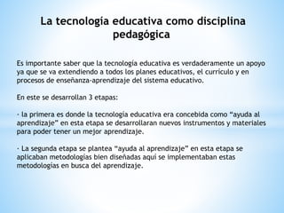 La tecnología educativa como disciplina
pedagógica
Es importante saber que la tecnología educativa es verdaderamente un apoyo
ya que se va extendiendo a todos los planes educativos, el currículo y en
procesos de enseñanza-aprendizaje del sistema educativo.
En este se desarrollan 3 etapas:
· la primera es donde la tecnología educativa era concebida como “ayuda al
aprendizaje” en esta etapa se desarrollaran nuevos instrumentos y materiales
para poder tener un mejor aprendizaje.
· La segunda etapa se plantea “ayuda al aprendizaje” en esta etapa se
aplicaban metodologías bien diseñadas aquí se implementaban estas
metodologías en busca del aprendizaje.
 