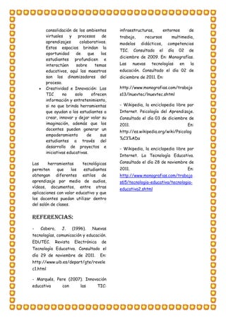 consolidación de los ambientes
virtuales y procesos de
aprendizajes colaborativos.
Estos espacios brindan la
oportunidad de que los
estudiantes profundicen e
interactúen sobre temas
educativos, aquí los maestros
son los dinamizadores del
proceso.
 Creatividad e Innovación: Las
TIC no solo ofrecen
información y entretenimiento,
si no que brinda herramientas
que ayudan a los estudiantes a
crear, innovar y dejar volar su
imaginación, además que los
docentes pueden generar un
empoderamiento de sus
estudiantes a través del
desarrollo de proyectos e
iniciativas educativas.
Las herramientas tecnológicas
permiten que los estudiantes
obtengan diferentes estilos de
aprendizaje por medio de audios,
vídeos, documentos, entre otras
aplicaciones con valor educativo y que
los docentes puedan utilizar dentro
del salón de clases.
Referencias:
- Cabero, J. (1996). Nuevas
tecnologías, comunicación y educación.
EDUTEC. Revista Electrónica de
Tecnología Educativa. Consultado el
día 29 de noviembre de 2011. En:
http://www.uib.es/depart/gte/revele
c1.html
- Marqués, Pere (2007). Innovación
educativa con las TIC:
infraestructuras, entornos de
trabajo, recursos multimedia,
modelos didácticos, competencias
TIC. Consultado el día 02 de
diciembre de 2009. En: Monografías.
Las nuevas tecnologías en la
educación. Consultado el día 02 de
diciembre de 2011. En:
http://www.monografias.com/trabajo
s13/lnuevtec/lnuevtec.shtml
- Wikipedia, la enciclopedia libre por
Internet. Psicología del Aprendizaje.
Consultado el día 03 de diciembre de
2011. En:
http://es.wikipedia.org/wiki/Psicolog
%C3%ADa
- Wikipedia, la enciclopedia libre por
Internet. La Tecnología Educativa.
Consultado el día 28 de noviembre de
2011. En:
http://www.monografias.com/trabajo
s65/tecnologia-educativa/tecnologia-
educativa2.shtml
 