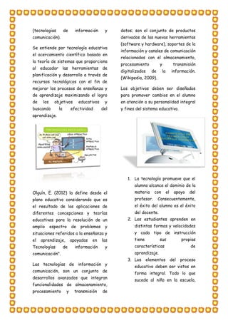 (tecnologías de información y
comunicación).
Se entiende por tecnología educativa
el acercamiento científico basado en
la teoría de sistemas que proporciona
al educador las herramientas de
planificación y desarrollo a través de
recursos tecnológicos con el fin de
mejorar los procesos de enseñanza y
de aprendizaje maximizando el logro
de los objetivos educativos y
buscando la efectividad del
aprendizaje.
Olguín, E. (2012) la define desde el
plano educativo considerando que es
el resultado de las aplicaciones de
diferentes concepciones y teorías
educativas para la resolución de un
amplio espectro de problemas y
situaciones referidos a la enseñanza y
el aprendizaje, apoyadas en las
Tecnologías de información y
comunicación".
Las tecnologías de información y
comunicación, son un conjunto de
desarrollos avanzados que integran
funcionalidades de almacenamiento,
procesamiento y transmisión de
datos; son el conjunto de productos
derivados de las nuevas herramientas
(software y hardware), soportes de la
información y canales de comunicación
relacionados con el almacenamiento,
procesamiento y transmisión
digitalizados de la información.
(Wikipedia, 2009).
Los objetivos deben ser diseñados
para promover cambios en el alumno
en atención a su personalidad integral
y fines del sistema educativo.
1. La tecnología promueve que el
alumno alcance el dominio de la
materia con el apoyo del
profesor. Consecuentemente,
el éxito del alumno es el éxito
del docente.
2. Los estudiantes aprenden en
distintas formas y velocidades
y cada tipo de instrucción
tiene sus propias
características de
aprendizaje.
3. Los elementos del proceso
educativo deben ser vistos en
forma integral. Todo lo que
sucede al niño en la escuela,
 