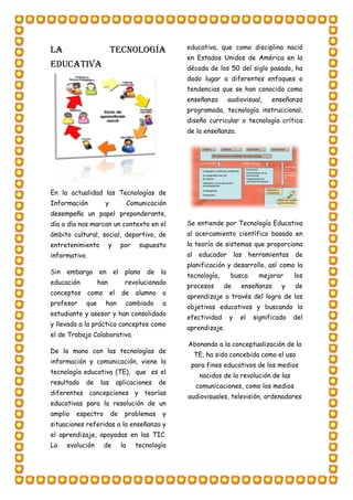 LA TECNOLOGÍA
EDUCATIVA
En la actualidad las Tecnologías de
Información y Comunicación
desempeña un papel preponderante,
día a día nos marcan un contexto en el
ámbito cultural, social, deportivo, de
entretenimiento y por supuesto
informativo.
Sin embargo en el plano de la
educación han revolucionado
conceptos como el de alumno o
profesor que han cambiado a
estudiante y asesor y han consolidado
y llevado a la práctica conceptos como
el de Trabajo Colaborativo.
De la mano con las tecnologías de
información y comunicación, viene la
tecnología educativa (TE), que es el
resultado de las aplicaciones de
diferentes concepciones y teorías
educativas para la resolución de un
amplio espectro de problemas y
situaciones referidas a la enseñanza y
el aprendizaje, apoyadas en las TIC.
La evolución de la tecnología
educativa, que como disciplina nació
en Estados Unidos de América en la
década de los 50 del siglo pasado, ha
dado lugar a diferentes enfoques o
tendencias que se han conocido como
enseñanza audiovisual, enseñanza
programada, tecnología instruccional,
diseño curricular o tecnología crítica
de la enseñanza.
Se entiende por Tecnología Educativa
al acercamiento científico basado en
la teoría de sistemas que proporciona
al educador las herramientas de
planificación y desarrollo, así como la
tecnología, busca mejorar los
procesos de enseñanza y de
aprendizaje a través del logro de los
objetivos educativos y buscando la
efectividad y el significado del
aprendizaje.
Abonando a la conceptualización de la
TE, ha sido concebida como el uso
para fines educativos de los medios
nacidos de la revolución de las
comunicaciones, como los medios
audiovisuales, televisión, ordenadores
 
