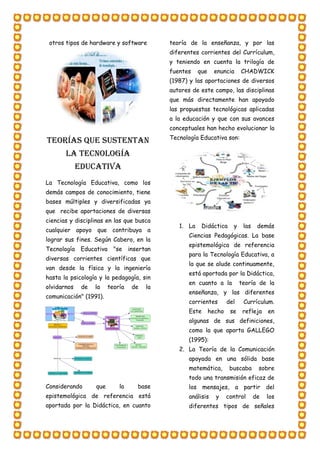 otros tipos de hardware y software
TEORÍAS QUE SUSTENTAN
LA TECNOLOGÍA
EDUCATIVA
La Tecnología Educativa, como los
demás campos de conocimiento, tiene
bases múltiples y diversificadas ya
que recibe aportaciones de diversas
ciencias y disciplinas en las que busca
cualquier apoyo que contribuya a
lograr sus fines. Según Cabero, en la
Tecnología Educativa "se insertan
diversas corrientes científicas que
van desde la física y la ingeniería
hasta la psicología y la pedagogía, sin
olvidarnos de la teoría de la
comunicación" (1991).
Considerando que la base
epistemológica de referencia está
aportada por la Didáctica, en cuanto
teoría de la enseñanza, y por las
diferentes corrientes del Currículum,
y teniendo en cuenta la trilogía de
fuentes que enuncia CHADWICK
(1987) y las aportaciones de diversos
autores de este campo, las disciplinas
que más directamente han apoyado
las propuestas tecnológicas aplicadas
a la educación y que con sus avances
conceptuales han hecho evolucionar la
Tecnología Educativa son:
1. La Didáctica y las demás
Ciencias Pedagógicas. La base
epistemológica de referencia
para la Tecnología Educativa, a
la que se alude continuamente,
está aportada por la Didáctica,
en cuanto a la teoría de la
enseñanza, y las diferentes
corrientes del Currículum.
Este hecho se refleja en
algunas de sus definiciones,
como la que aporta GALLEGO
(1995):
2. La Teoría de la Comunicación
apoyada en una sólida base
matemática, buscaba sobre
todo una transmisión eficaz de
los mensajes, a partir del
análisis y control de los
diferentes tipos de señales
 