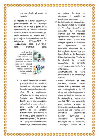 que van desde el emisor al
receptor.
Su impacto en el mundo educativo, y
particularmente en la Tecnología
Educativa, se produjo a partir de la
consideración del proceso educativo
como un proceso de comunicación, que
debía realizarse de manera eficaz
para mejorar los aprendizajes de los
estudiantes (FERNÁNDEZ Y
SARRAMONA, 1977; ESCUDERO,
1981; GIMENO, 1981)
1. La Teoría General de Sistemas
y la Cibernética. La Teoría de
General de Sistemas (TGS)
formulada originalmente en los
años 30 y ampliamente
difundida en los años setenta
(Ludwig von Bertalanffy,
1976), aporta una concepción
aplicable al proceso educativo
para facilitar el análisis
control de las variables
fundamentales que inciden en
el mismo y para describir la
totalidad (gestalt) del proceso
de programación-enseñanza-
aprendizaje, considerado como
un sistema de toma de
decisiones y puesta en
práctica de las mismas.
2. La Psicología del Aprendizaje.
En algunas de las definiciones
de Tecnología Educativa se
explicitan las principales
ciencias que han realizado
aportaciones importantes a su
"corpus" teórico, y entre ellas
siempre aparece la Psicología
del Aprendizaje. Las
principales corrientes de la
Psicología del Aprendizaje que
han influido en la Tecnología
Educativa han sido: Teoría de
la Gestalt, La corriente
conductista, la corriente
cognitiva, procesamiento de la
información, el
constructivismo, la teoría
sociocultural y el aprendizaje
situado.
3. Otras influencias: En este
contexto, refieren Pérez
Gómez 1985 y Escudero 1995
que contemplando a la TE
desde una visión integradora y
global de distintos aspectos de
la pedagogía y considerando
que las TIC´s son referente
para cualquier proceso de
innovación o cambio pedagógico
señala que sus fuentes son:
Didáctica, Organización
Escolar, Currículum e
Innovación Educativa,
Psicología de la Educación,
Tecnologías, Teoría de la
 