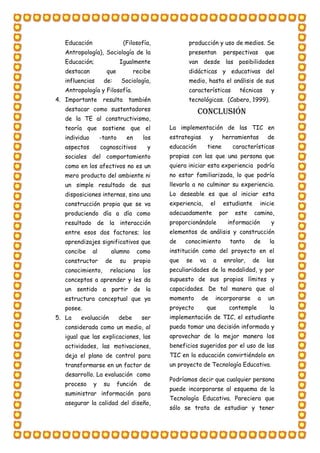 Educación (Filosofía,
Antropología), Sociología de la
Educación; Igualmente
destacan que recibe
influencias de: Sociología,
Antropología y Filosofía.
4. Importante resulta también
destacar como sustentadores
de la TE al constructivismo,
teoría que sostiene que el
individuo -tanto en los
aspectos cognoscitivos y
sociales del comportamiento
como en los afectivos no es un
mero producto del ambiente ni
un simple resultado de sus
disposiciones internas, sino una
construcción propia que se va
produciendo día a día como
resultado de la interacción
entre esos dos factores; los
aprendizajes significativos que
concibe al alumno como
constructor de su propio
conocimiento, relaciona los
conceptos a aprender y les da
un sentido a partir de la
estructura conceptual que ya
posee.
5. La evaluación debe ser
considerada como un medio, al
igual que las explicaciones, las
actividades, las motivaciones,
deja el plano de control para
transformarse en un factor de
desarrollo. La evaluación como
proceso y su función de
suministrar información para
asegurar la calidad del diseño,
producción y uso de medios. Se
presentan perspectivas que
van desde las posibilidades
didácticas y educativas del
medio, hasta el análisis de sus
características técnicas y
tecnológicas. (Cabero, 1999).
Conclusión
La implementación de las TIC en
estrategias y herramientas de
educación tiene características
propias con las que una persona que
quiera iniciar esta experiencia podría
no estar familiarizada, lo que podría
llevarla a no culminar su experiencia.
Lo deseable es que al iniciar esta
experiencia, el estudiante inicie
adecuadamente por este camino,
proporcionándole información y
elementos de análisis y construcción
de conocimiento tanto de la
institución como del proyecto en el
que se va a enrolar, de las
peculiaridades de la modalidad, y por
supuesto de sus propios límites y
capacidades. De tal manera que al
momento de incorporarse a un
proyecto que contemple la
implementación de TIC, el estudiante
pueda tomar una decisión informada y
aprovechar de la mejor manera los
beneficios sugeridos por el uso de las
TIC en la educación convirtiéndolo en
un proyecto de Tecnología Educativa.
Podríamos decir que cualquier persona
puede incorporarse al esquema de la
Tecnología Educativa. Pareciera que
sólo se trata de estudiar y tener
 