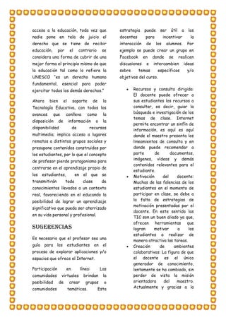 acceso a la educación, toda vez que
nadie pone en tela de juicio el
derecho que se tiene de recibir
educación, por el contrario se
considera una forma de cubrir de una
mejor forma el principio mismo de que
la educación tal como lo refiere la
UNESCO “es un derecho humano
fundamental, esencial para poder
ejercitar todos los demás derechos.”
Ahora bien el soporte de la
Tecnología Educativa, con todos los
avances que conlleva como la
disposición de información o la
disponibilidad de recursos
multimedia; implica acceso a lugares
remotos a distintos grupos sociales y
presupone contenidos construidos por
los estudiantes, por lo que el concepto
de profesor pierde protagonismo para
centrarse en el aprendizaje propio de
los estudiantes, en el que se
transmitirán toda clase de
conocimientos llevados a un contexto
real, favoreciendo en el educando la
posibilidad de lograr un aprendizaje
significativo que pueda ser aterrizado
en su vida personal y profesional.
Sugerencias
Es necesario que el profesor sea una
guía para los estudiantes en el
proceso de explorar aplicaciones y/o
espacios que ofrece el Internet.
Participación en línea: Las
comunidades virtuales brindan la
posibilidad de crear grupos o
comunidades temáticas. Esta
estrategia puede ser útil a los
docentes para incentivar la
interacción de los alumnos. Por
ejemplo se puede crear un grupo en
Facebook en donde se realicen
discusiones e intercambien ideas
sobre temas específicos y/o
objetivos del curso.
 Recursos y consulta dirigida:
El docente puede ofrecer a
sus estudiantes los recursos a
consultar, es decir, guiar la
búsqueda e investigación de los
temas de clase. Internet
permite encontrar un sinfín de
información, es aquí es aquí
donde el maestro presenta los
lineamientos de consulta y en
donde puede recomendar a
parte de documentos,
imágenes, vídeos y demás
contenidos relevantes para el
estudiante.
 Motivación del docente:
Muchas de las falencias de los
estudiantes en el momento de
participar en clase, se debe a
la falta de estrategias de
motivación presentadas por el
docente. En este sentido las
TIC son un buen aliado ya que,
ofrecen herramientas que
logran motivar a los
estudiantes a realizar de
manera atractiva las tareas.
 Creación de ambientes
colaborativos: La figura de que
el docente es el único
generador de conocimiento,
lentamente se ha cambiado, sin
perder de vista la misión
orientadora del maestro.
Actualmente y gracias a la
 