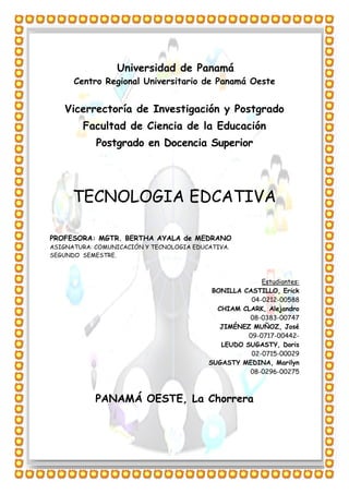 Universidad de Panamá
Centro Regional Universitario de Panamá Oeste
Vicerrectoría de Investigación y Postgrado
Facultad de Ciencia de la Educación
Postgrado en Docencia Superior
TECNOLOGIA EDCATIVA
PROFESORA: MGTR. BERTHA AYALA de MEDRANO
ASIGNATURA: COMUNICACIÓN Y TECNOLOGIA EDUCATIVA.
SEGUNDO SEMESTRE.
Estudiantes:
BONILLA CASTILLO, Erick
04-0212-00588
CHIAM CLARK, Alejandro
08-0383-00747
JIMÉNEZ MUÑOZ, José
09-0717-00442-
LEUDO SUGASTY, Doris
02-0715-00029
SUGASTY MEDINA, Marilyn
08-0296-00275
PANAMÁ OESTE, La Chorrera
 