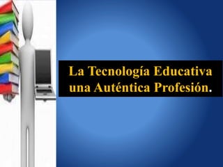 La Tecnología Educativa 
una Auténtica Profesión. 
 