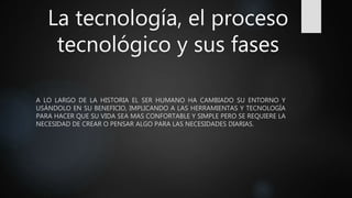 La tecnología, el proceso
tecnológico y sus fases
A LO LARGO DE LA HISTORIA EL SER HUMANO HA CAMBIADO SU ENTORNO Y
USÁNDOLO EN SU BENEFICIO, IMPLICANDO A LAS HERRAMIENTAS Y TECNOLOGÍA
PARA HACER QUE SU VIDA SEA MAS CONFORTABLE Y SIMPLE PERO SE REQUIERE LA
NECESIDAD DE CREAR O PENSAR ALGO PARA LAS NECESIDADES DIARIAS.
 