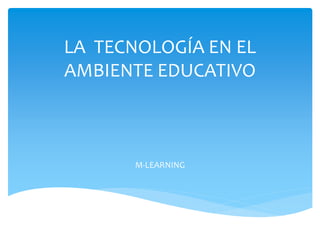 LA TECNOLOGÍA EN EL 
AMBIENTE EDUCATIVO 
M-LEARNING 
 