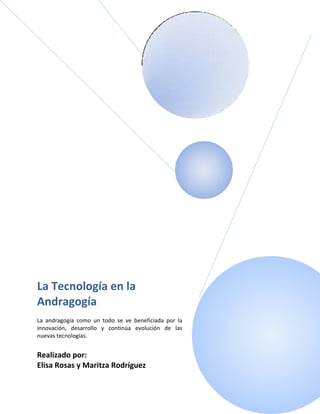 La Tecnología en la
Andragogía
La andragogía como un todo se ve beneficiada por la
innovación, desarrollo y continúa evolución de las
nuevas tecnologías.


Realizado por:
Elisa Rosas y Maritza Rodríguez
 