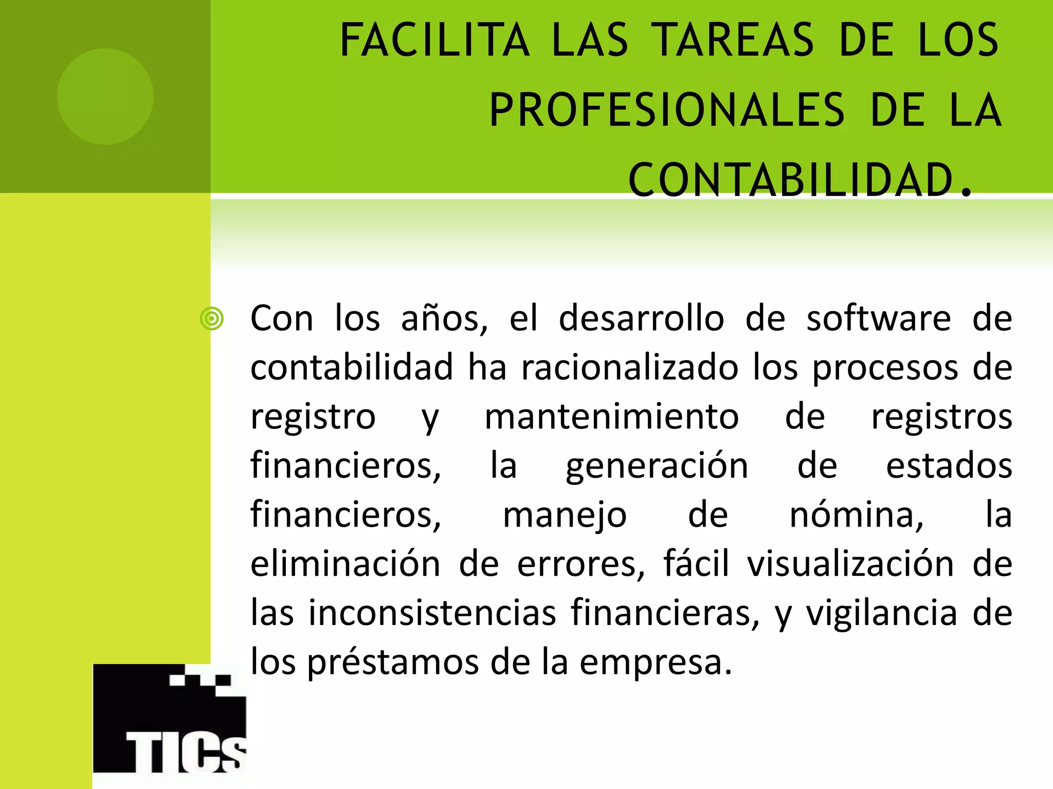 FACILITA LAS TAREAS DE LOS
               PROFESIONALES DE LA
                     CONTABILIDAD .

   Con los años, el desarrollo de software de
    contabilidad ha racionalizado los procesos de
    registro y mantenimiento de registros
    financieros, la generación de estados
    financieros, manejo de nómina, la
    eliminación de errores, fácil visualización de
    las inconsistencias financieras, y vigilancia de
    los préstamos de la empresa.
 