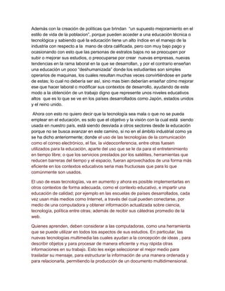 Además con la creación de políticas que brindan “un supuesto mejoramiento en el
estilo de vida de la poblacion”, porque pueden acceder a una educación técnica o
tecnológica y sabiendo qué la educación tiene un alto índice en el manejo de la
industria con respecto a la mano de obra calificada, pero con muy bajo pago y
ocasionando con esto que las personas de estratos bajos no se preocupen por
subir o mejorar sus estudios, o preocuparse por crear nuevas empresas, nuevas
tendencias en la rama laboral en la que se desarrollan, y por el contrario enseñan
una educación un poco “deshumanizada” donde los estudiantes son simples
operarios de maquinas, los cuales resultan muchas veces convirtiéndose en parte
de estas; lo cual no debería ser así, sino mas bien deberían enseñar cómo mejorar
ese que hacer laboral o modificar sus contextos de desarrollo, ayudando de este
modo a la obtención de un trabajo digno que represente unos niveles educativos
altos que es lo que se ve en los países desarrollados como Japón, estados unidos
y el reino unido.
Ahora con esto no quiero decir que la tecnología sea mala o que no se pueda
emplear en el educación, es solo que el objetivo y la visión con la cual está siendo
usada en nuestro país, está siendo desviada a otros sectores desde la educación
porque no se busca avanzar en este camino, si no en el ámbito industrial como ya
se ha dicho anteriormente; donde el uso de las tecnologías de la comunicación
como el correo electrónico, el fax, la videoconferencia, entre otras fuesen
utilizados para la educación, aparte del uso que se le da para el entretenimiento
en tiempo libre; o que los servicios prestados por los satélites, herramientas que
reducen barreras del tiempo y el espacio, fueran aprovechados de una forma más
eficiente en los contextos educativos seria mas fructuosas que para lo que
comúnmente son usados.
El uso de esas tecnologías, va en aumento y ahora es posible implementarlas en
otros contextos de forma adecuada, como el contexto educativo, e impartir una
educación de calidad; por ejemplo en las escuelas de países desarrollados, cada
vez usan más medios como Internet, a través del cual pueden conectarse, por
medio de una computadora y obtener información actualizada sobre ciencia,
tecnología, política entre otras; además de recibir sus cátedras promedio de la
web.
Quienes aprenden, deben considerar a las computadoras, como una herramienta
que se puede utilizar en todos los aspectos de sus estudios. En particular, las
nuevas tecnologías multimedia las cuales ayudan a la concepción de ideas , para
describir objetos y para procesar de manera eficiente y muy rápida otras
informaciones en su trabajo. Esto les exige seleccionar el mejor medio para
trasladar su mensaje, para estructurar la información de una manera ordenada y
para relacionarla, permitiendo la producción de un documento multidimensional.
 