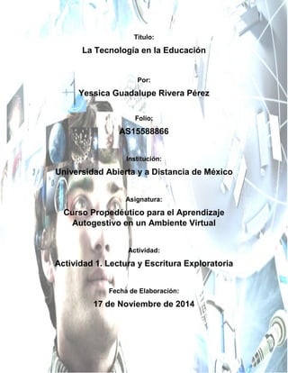 Título: 
La Tecnología en la Educación 
Por: 
Yessica Guadalupe Rivera Pérez 
Folio: 
AS15588866 
Institución: 
Universidad Abierta y a Distancia de México 
Asignatura: 
Curso Propedéutico para el Aprendizaje Autogestivo en un Ambiente Virtual 
Actividad: 
Actividad 1. Lectura y Escritura Exploratoria 
Fecha de Elaboración: 
17 de Noviembre de 2014 
 