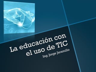 La educación con
el uso de TIC
Ing. Jorge Jaramillo
 