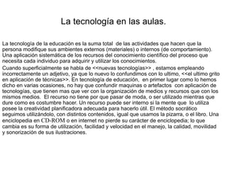 La tecnología en las aulas.
La tecnología de la educación es la suma total de las actividades que hacen que la
persona modifique sus ambientes externos (materiales) o internos (de comportamiento).
Una aplicación sistemática de los recursos del conocimiento científico del proceso que
necesita cada individuo para adquirir y utilizar los conocimientos.
Cuando superficialmente se habla de <<nuevas tecnologías>> , estamos empleando
incorrectamente un adjetivo, ya que lo nuevo lo confundimos con lo ultimo, <<el ultimo grito
en aplicación de técnicas>>. En tecnología de educación, en primer lugar como lo hemos
dicho en varias ocasiones, no hay que confundir maquinas o artefactos con aplicación de
tecnologías, que tienen mas que ver con la organización de medios y recursos que con los
mismos medios. El recurso no tiene por que pasar de moda, o ser utilizado mientras que
dure como es costumbre hacer. Un recurso puede ser interno si la mente que lo utiliza
posee la creatividad planificadora adecuada para hacerlo útil. El método socrático
seguimos utilizándolo, con distintos contenidos, igual que usamos la pizarra, o el libro. Una
enciclopedia en CD-ROM o en internet no pierde su carácter de enciclopedia; lo que
cambia es su forma de utilización, facilidad y velocidad en el manejo, la calidad, movilidad
y sonorización de sus ilustraciones.
 