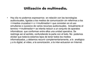 Utilización de multimedia.
• Hoy día no podemos expresarnos en relación con las tecnologías
audiovisuales, ligadas a los medios de comunicación sin referirnos a los
<<medios cruzados>> o <<multimedia>> que consisten en el uso
simultaneo o sucesivo de varios recursos audiovisuales. Actualmente el
termino <<multimedia>> se intenta reducir a un conjunto de aparatos
informáticos que conforman entre ellos una unidad operativa. Se
restringe así el sentido, confundiendo la parte con el todo. No podemos
olvidar que todavía estamos lejos de tener todos los medios
informatizados, y debemos recurrir complementariamente, a lo analógico
y a lo digital, al video, a la sonorización, a la inter-actuacion en Internet.
 