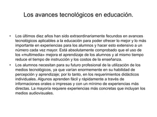 Los avances tecnológicos en educación.
• Los últimos diez años han sido extraordinariamente fecundos en avances
tecnológicos aplicables a la educación para poder ofrecer lo mejor y lo más
importante en experiencias para los alumnos y hacer esto extensivo a un
número cada vez mayor. Está absolutamente comprobado que el uso de
los «multimedia» mejora el aprendizaje de los alumnos y al mismo tiempo
reduce el tiempo de instrucción y los costos de la enseñanza.
• Los alumnos necesitan para su futuro profesional de la utilización de los
medios tecnológicos, ya que varían enormemente en su habilidad de
percepción y aprendizaje; por lo tanto, en los requerimientos didácticos
individuales. Algunos aprenden fácil y rápidamente a través de
informaciones orales o impresas y con un mínimo de experiencias más
directas. La mayoría requiere experiencias más concretas que incluyan los
medios audiovisuales.
 