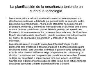 La planificación de la enseñanza teniendo en
cuenta la tecnología.
• Los nuevos patrones didácticos descritos anteriormente requieren una
planificación cuidadosa y detallada que generalmente se descuida en los
procedimientos tradicionales. Ahora, debe atenderse no solamente a la
asignatura, contenido y diferencias individuales de los alumnos sino a otros
muchos factores que influyen para el éxito del proceso del aprendizaje.
Reuniendo todos estos elementos, podemos desarrollar una planificación o
Diseño sistemático de la enseñanza. Uno de los elementos indispensables
del diseño, es la previsión, organización y producción de recursos
didácticos.
• Los especialistas en el uso de los medios deberían trabajar con los
profesores para ayudarles a desarrollar planes o diseños didácticos para
sus clases diarias, para unidades de trabajo o para un curso completo. El
éxito de estos diseños didácticos exige una planificación cuidadosa y un
afrontar con realismo muchos problemas que deben ser resueltos. Esto no
se logra por casualidad e improvisación; sino que supone un método
riguroso que el profesor conoce aquello sobre lo que debe actuar, toma las
decisiones oportunas y realiza sistemáticamente la acción.
 