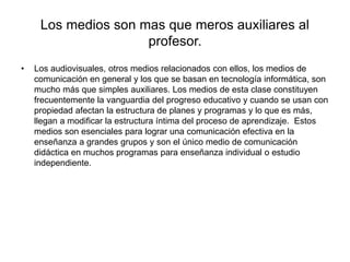 Los medios son mas que meros auxiliares al
profesor.
• Los audiovisuales, otros medios relacionados con ellos, los medios de
comunicación en general y los que se basan en tecnología informática, son
mucho más que simples auxiliares. Los medios de esta clase constituyen
frecuentemente la vanguardia del progreso educativo y cuando se usan con
propiedad afectan la estructura de planes y programas y lo que es más,
llegan a modificar la estructura íntima del proceso de aprendizaje. Estos
medios son esenciales para lograr una comunicación efectiva en la
enseñanza a grandes grupos y son el único medio de comunicación
didáctica en muchos programas para enseñanza individual o estudio
independiente.
 