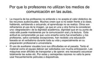 Por que lo profesores no utilizan los medios de
comunicación en las aulas.
• La mayoría de los profesores no entiende o no acepta el valor didáctico de
los recursos audiovisuales. Muchos creen que si no están frente a la clase,
hablando, exhibiendo o actuando; el aprendizaje no se realiza. Otros son
refractarios al uso de la imagen, ya que en una u otra forma la consideran
una «degradación» de la dignidad académica, dignidad que en su punto de
vista sólo puede mantenerse por la comunicación oral y la lectura. Esta
actitud es comprensible ya que «uno enseña como fue enseñado» y los
profesores, salvo contadas excepciones, han recibido una educación
basada en el verbalismo durante toda su vida y especialmente en su
preparación profesional o universitaria.
• El uso de auxiliares visuales tuvo sus dificultades en el pasado. Tanto el
material como el equipo debían ser solicitados con mucha anticipación. Las
máquinas eran difíciles de transportar y de operar; era necesario oscurecer
totalmente las aulas etc. Por estas y semejantes razones no valía la pena
usar frecuentemente películas o diapositivas.
 