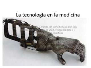 La tecnología en la medicina 
La tecnología va de la manos con la medicina ya que cada 
avance en la tecnología es una herramienta para los 
diferentes campos científicos 
 