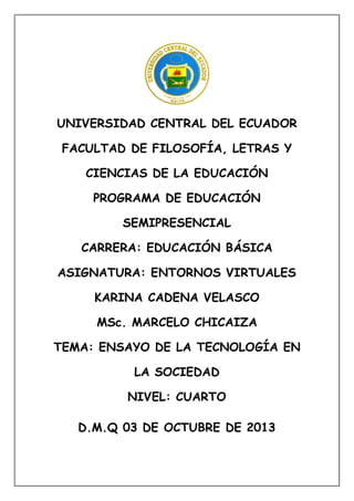 UNIVERSIDAD CENTRAL DEL ECUADOR
FACULTAD DE FILOSOFÍA, LETRAS Y
CIENCIAS DE LA EDUCACIÓN
PROGRAMA DE EDUCACIÓN
SEMIPRESENCIAL
CARRERA: EDUCACIÓN BÁSICA
ASIGNATURA: ENTORNOS VIRTUALES
KARINA CADENA VELASCO
MSc. MARCELO CHICAIZA
TEMA: ENSAYO DE LA TECNOLOGÍA EN
LA SOCIEDAD
NIVEL: CUARTO
D.M.Q 03 DE OCTUBRE DE 2013
 