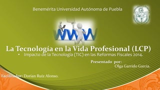 Benemérita Universidad Autónoma de Puebla

La Tecnología en la Vida Profesional (LCP)
• Impacto de la Tecnología (TIC) en las Reformas Fiscales 2014.

Presentado por:
Olga Garrido García.
Facilitador: Dorian Ruíz Alonso.

 