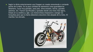  Según lo dicho anteriormente una Chopper es creada removiendo o cortando
partes de la Moto. En la poca utilidad de elementos como guardabarros
delantero, luces muy grandes, posa pies, direccionales, barras, grandes
asientos, etc. Fueron sacrificados y quitados dando una moto más ligera,
limpia en su estética y ágil. Los motociclistas empezaron a alargar las
horquillas para que la llanta delantera estuviera más alejada de la moto. El
manillar fue elevado.
 