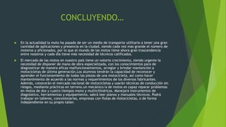 CONCLUYENDO…
 En la actualidad la moto ha pasado de ser un medio de transporte utilitario a tener una gran
cantidad de aplicaciones y presencia en la ciudad, siendo cada vez mas grande el número de
moteros y aficionados, por lo que el mundo de las motos tiene ahora gran trascendencia
entre nosotros y cada día tiene más necesidad de técnicos calificados.
 El mercado de las motos en nuestro país tiene un notorio crecimiento, siendo urgente la
necesidad de disponer de mano de obra especializada, con los conocimientos para de
diagnosticar de manera eficaz malfuncionamientos, arreglar y brindar mantención a
motocicletas de última generación.Los alumnos tendrán la capacidad de reconocer y
aprender el funcionamiento de todas las piezas de una motocicleta, así como hacer
mantenimiento de acuerdo a las normas y requerimientos de los diversos fabricantes.
Además, conocerán el mercado nacional de motocicletas y usarán técnicas de conducción sin
riesgos, mediante prácticas en terreno.un mecánico/a de motos es capaz reparar problemas
en motos de dos y cuatro tiempos mono y multicilíndricos. Manejará instrumentos de
diagnóstico, herramientas y equipamiento, sabrá leer planos y manuales técnicos. Podrá
trabajar en talleres, concesionarias, empresas con flotas de motocicletas, o de forma
independiente en su propio taller.
 