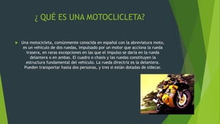 ¿ QUÉ ES UNA MOTOCLICLETA?
 Una motocicleta, comúnmente conocida en español con la abreviatura moto,
es un vehículo de dos ruedas, impulsado por un motor que acciona la rueda
trasera, en raras excepciones en las que el impulso se daría en la rueda
delantera o en ambas. El cuadro o chasis y las ruedas constituyen la
estructura fundamental del vehículo. La rueda directriz es la delantera.
Pueden transportar hasta dos personas, y tres si están dotadas de sidecar.
 