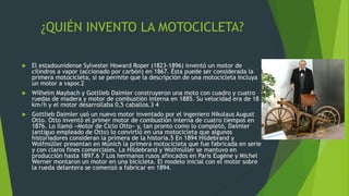 ¿QUIÉN INVENTO LA MOTOCICLETA?
 El estadounidense Sylvester Howard Roper (1823-1896) inventó un motor de
cilindros a vapor (accionado por carbón) en 1867. Ésta puede ser considerada la
primera motocicleta, si se permite que la descripción de una motocicleta incluya
un motor a vapor.2
 Wilhelm Maybach y Gottlieb Daimler construyeron una moto con cuadro y cuatro
ruedas de madera y motor de combustión interna en 1885. Su velocidad era de 18
km/h y el motor desarrollaba 0,5 caballos.3 4
 Gottlieb Daimler usó un nuevo motor inventado por el ingeniero Nikolaus August
Otto. Otto inventó el primer motor de combustión interna de cuatro tiempos en
1876. Lo llamó «Motor de Ciclo Otto» y, tan pronto como lo completó, Daimler
(antiguo empleado de Otto) lo convirtió en una motocicleta que algunos
historiadores consideran la primera de la historia.5 En 1894 Hildebrand y
Wolfmüller presentan en Múnich la primera motocicleta que fue fabricada en serie
y con claros fines comerciales. La Hildebrand y Wolfmüller se mantuvo en
producción hasta 1897.6 7 Los hermanos rusos afincados en París Eugéne y Michel
Werner montaron un motor en una bicicleta. El modelo inicial con el motor sobre
la rueda delantera se comenzó a fabricar en 1894.
 