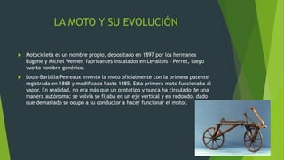 LA MOTO Y SU EVOLUCIÓN
 Motocicleta es un nombre propio, depositado en 1897 por los hermanos
Eugene y Michel Werner, fabricantes instalados en Levallois - Perret, luego
vuelto nombre genérico.
 Louis-Barbilla Perreaux inventó la moto oficialmente con la primera patente
registrada en 1868 y modificada hasta 1885. Esta primera moto funcionaba al
vapor. En realidad, no era más que un prototipo y nunca ha circulado de una
manera autónoma: se volvía se fijaba en un eje vertical y en redondo, dado
que demasiado se ocupó a su conductor a hacer funcionar el motor.
 