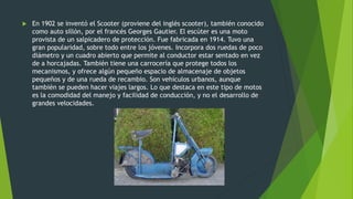  En 1902 se inventó el Scooter (proviene del inglés scooter), también conocido
como auto sillón, por el francés Georges Gautier. El escúter es una moto
provista de un salpicadero de protección. Fue fabricada en 1914. Tuvo una
gran popularidad, sobre todo entre los jóvenes. Incorpora dos ruedas de poco
diámetro y un cuadro abierto que permite al conductor estar sentado en vez
de a horcajadas. También tiene una carrocería que protege todos los
mecanismos, y ofrece algún pequeño espacio de almacenaje de objetos
pequeños y de una rueda de recambio. Son vehículos urbanos, aunque
también se pueden hacer viajes largos. Lo que destaca en este tipo de motos
es la comodidad del manejo y facilidad de conducción, y no el desarrollo de
grandes velocidades.
 