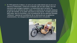  En 1910 apareció el sidecar, un carro con una rueda lateral que se une a un
lado de la motocicleta. Consta de un bastidor (de una sola rueda) y de una
carrocería que protege al pasajero. La motocicleta que lo arrastra, se
convierte en un vehículo de tres ruedas y su conducción se controla mediante
el giro del manillar, al no poder ejecutarse la basculación. Ya había aparecido
años antes, pero en bicicletas y con la proliferación de los vehículos llamados
"utilitarios", además de la prohibición de su fabricación por los gobiernos
recientemente, han desaparecido prácticamente de la circulación.
 