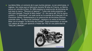  Las Motos Dólar, al contrario de lo que muchos piensan, no son americanas, ni
inglesas. Son motos que se fabricaron durante 50 años en Francia, su fábrica
estuvo en Joinville le Pont. En 1890 empieza la construcción de bicicletas de
lujo bajo la marca “Ómnium et Spencer”. 7 años más tarde presentan un
mini auto llamado “Fouché & Dela chañal”. El 1 de marzo del 1914 la marca
cambió a “L.Delachanal” con sede social en la avenida de la libertad nº5 en
Charenton (Seine). Paralelamente a la construcción de bicicletas Ómnium,
conocida como “La Marca de Confianza”, lanzaron a la venta la bicicleta
Dólar con el eslogan “La Bicicleta de Calidad”. Éstas presentaban un escudo
con cabeza de indio que apareció a finales del 1922 en una publicidad de
“DOLLAR y OMNIUM”.
 