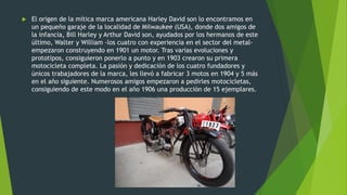  El origen de la mítica marca americana Harley David son lo encontramos en
un pequeño garaje de la localidad de Milwaukee (USA), donde dos amigos de
la infancia, Bill Harley y Arthur David son, ayudados por los hermanos de este
último, Walter y William -los cuatro con experiencia en el sector del metal-
empezaron construyendo en 1901 un motor. Tras varias evoluciones y
prototipos, consiguieron ponerlo a punto y en 1903 crearon su primera
motocicleta completa. La pasión y dedicación de los cuatro fundadores y
únicos trabajadores de la marca, les llevó a fabricar 3 motos en 1904 y 5 más
en el año siguiente. Numerosos amigos empezaron a pedirles motocicletas,
consiguiendo de este modo en el año 1906 una producción de 15 ejemplares.
 