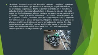  Las motos Custom son motos más adornadas robustas, “complejas” y pesadas.
Una moto Custom es un tipo de moto que destaca por su preciosa estética,
sus cromados y su particular diseño no son tan levantados en el manubrio, ni
su llanta delantera tan separada del chasis ni delgada. La idea de esta moto
es que sus dueños la puedan adornar y colocar los accesorios que desee de ahí
la palabra Custom, y la acción “customizar”. Su utilidad radica en paseos, de
ahí la palabra “cruiser”, utilizadas tanto en ciudad como en la ruta, no siendo
muy cómodas para la ciudad por su peso, más por su posición si, ya que por su
altura en el sillín puede el motero apoyar perfectamente los pies. En estas
motos tenemos varios estilos, marcas, y cilindradas ya que prima más es el
diseño y su sonido característico ronco que otra cosa; pero hay quienes
siempre preferirán un mayor cilindra-je.
 