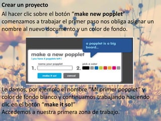 Crear un proyecto
Al hacer clic sobre el botón “make new popplet”
comenzamos a trabajar el primer paso nos obliga asignar un
nombre al nuevo documento y un color de fondo.
Le damos, por ejemplo el nombre “Mi primer popplet” y
color de fondo blanco y continuamos trabajando haciendo
clic en el botón “make it so!”
Accedemos a nuestra primera zona de trabajo.
 