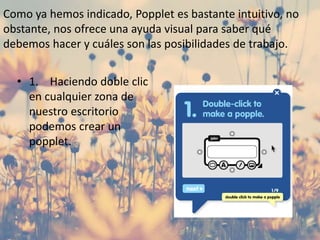Como ya hemos indicado, Popplet es bastante intuitivo, no
obstante, nos ofrece una ayuda visual para saber qué
debemos hacer y cuáles son las posibilidades de trabajo.
• 1. Haciendo doble clic
en cualquier zona de
nuestro escritorio
podemos crear un
popplet.
 