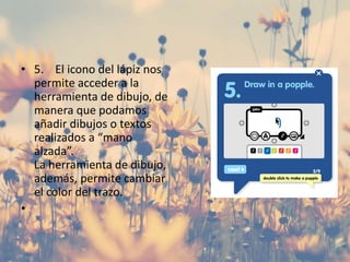 • 5. El icono del lápiz nos
permite acceder a la
herramienta de dibujo, de
manera que podamos
añadir dibujos o textos
realizados a “mano
alzada”.
La herramienta de dibujo,
además, permite cambiar
el color del trazo.
•
 