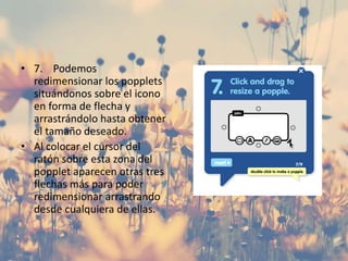 • 7. Podemos
redimensionar los popplets
situándonos sobre el icono
en forma de flecha y
arrastrándolo hasta obtener
el tamaño deseado.
• Al colocar el cursor del
ratón sobre esta zona del
popplet aparecen otras tres
flechas más para poder
redimensionar arrastrando
desde cualquiera de ellas.
 