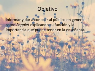 Objetivo
Informar y dar a conocer al público en general
sobre Popplet explicando su función y la
importancia que puede tener en la enseñanza
 