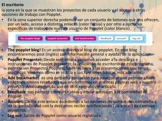 El escritorio
la zona en la que se muestran los proyectos de cada usuario y el acceso a otras
opciones de trabajo con Popplet.
• En la zona superior derecha podemos ver un conjunto de botones que nos ofrecen,
por un lado, acceso a distintos enlaces (color fucsia) y por otro a opciones
específicas de trabajo de nuestro usuario de Popplet (color blanco).
• The popplet blog! Es un acceso directo al blog de popplet. En este blog
encontraremos post (inglés) con información general y ayudas de la aplicación.
• Popplet Presenter: Desde este enlace podemos acceder a la descarga e
instrucciones de Popplet presenter, la aplicación de escritorio de este programa,
permite ver Proyectos Popplets fuera de línea y las presentaciones que tenga
asociadas. Veremos cómo se instala y sus funciones básicas más adelante.
• Add bookmarket: es una pequeña aplicación para navegador que permite añadir
imágenes o texto resaltados que encontremos en distintas páginas web a nuestro
proyecto. Analizaremos su uso en otro epígrafe del artículo.
• Feedback: nos permite compartir ideas y enviar mensajes a la comunidad de
Popplet.
• Account: Desde este enlace accedemos a las opciones de cambio de contraseña y
de la periodicidad con la deseamos recibir notificaciones (vía e mail) de cambios
proyectos.
• Log out: Salida de Popplet como usuario registrado.
 